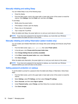 Page 42Manually initiating and exiting Sleep
You can initiate Sleep in any of the following ways:
●Close the display.
●From the Start screen, point to the upper-right or lower-right corner of the screen to reveal the
charms. Click Settings, click the Power icon, and then click Sleep.
To exit Sleep:
●Briefly press the power button.
●If the display is closed, open the display.
●Press a key on the keyboard.
●Tap or swipe the TouchPad.
When the tablet exits Sleep, the power lights turn on and your work returns to...