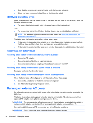 Page 44●Stop, disable, or remove any external media cards that you are not using.
●Before you leave your work, initiate Sleep or shut down the tablet.
Identifying low battery levels
When a battery that is the sole power source for the tablet reaches a low or critical battery level, the
following behavior occurs:
●The battery light (select models only) indicates a low or critical battery level.
– or –
●The power meter icon on the Windows desktop shows a low or critical battery notification.
NOTE:For additional...