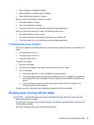 Page 45●When charging or calibrating a battery
●When installing or modifying system software
●When performing a backup or recovery
When you connect the tablet to external AC power:
●The battery begins to charge.
●The screen brightness increases.
●The power meter icon on the Windows desktop changes appearance.
When you disconnect external AC power, the following events occur:
●The tablet switches to battery power.
●The screen brightness automatically decreases to save battery life.
●The power meter icon on the...