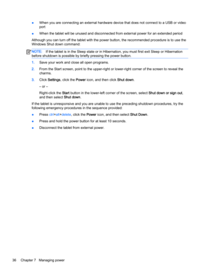 Page 46●When you are connecting an external hardware device that does not connect to a USB or video
port
●When the tablet will be unused and disconnected from external power for an extended period
Although you can turn off the tablet with the power button, the recommended procedure is to use the
Windows Shut down command:
NOTE:If the tablet is in the Sleep state or in Hibernation, you must first exit Sleep or Hibernation
before shutdown is possible by briefly pressing the power button.
1.Save your work and...