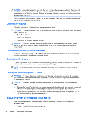 Page 48CAUTION:Avoid strong cleaning solvents that can permanently damage your tablet. If you are not
sure that a cleaning product is safe for your tablet, check the product contents to make sure that
ingredients such as alcohol, acetone, ammonium chloride, methylene chloride, and hydrocarbons are
not included in the product.
Fibrous materials, such as paper towels, can scratch the tablet. Over time, dirt particles and cleaning
agents can get trapped in the scratches.
Cleaning procedures
Follow the procedures...