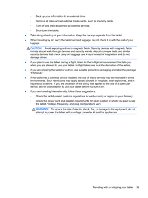 Page 49◦Back up your information to an external drive.
◦Remove all discs and all external media cards, such as memory cards.
◦Turn off and then disconnect all external devices.
◦Shut down the tablet.
●Take along a backup of your information. Keep the backup separate from the tablet.
●When traveling by air, carry the tablet as hand luggage; do not check it in with the rest of your
luggage.
CAUTION:Avoid exposing a drive to magnetic fields. Security devices with magnetic fields
include airport walk-through...