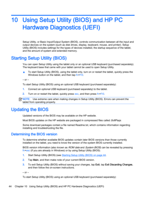 Page 5410 Using Setup Utility (BIOS) and HP PC
Hardware Diagnostics (UEFI)
Setup Utility, or Basic Input/Output System (BIOS), controls communication between all the input and
output devices on the system (such as disk drives, display, keyboard, mouse, and printer). Setup
Utility (BIOS) includes settings for the types of devices installed, the startup sequence of the tablet,
and the amount of system and extended memory.
Starting Setup Utility (BIOS)
You can open Setup Utility using the tablet only or an...