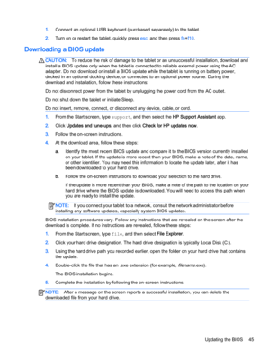 Page 551.Connect an optional USB keyboard (purchased separately) to the tablet.
2.Turn on or restart the tablet, quickly press esc, and then press fn+f10.
Downloading a BIOS update
CAUTION:To reduce the risk of damage to the tablet or an unsuccessful installation, download and
install a BIOS update only when the tablet is connected to reliable external power using the AC
adapter. Do not download or install a BIOS update while the tablet is running on battery power,
docked in an optional docking device, or...