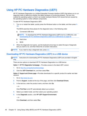 Page 56Using HP PC Hardware Diagnostics (UEFI)
HP PC Hardware Diagnostics is a Unified Extensible Firmware Interface (UEFI) that allows you to run
diagnostic tests to determine whether the tablet hardware is functioning properly. The tool runs
outside the operating system so that it can isolate hardware failures from issues that are caused by
the operating system or other software components.
To start HP PC Hardware Diagnostics UEFI:
1.Turn on or restart the tablet, quickly press the Windows button on the...