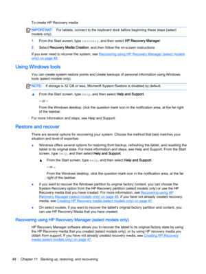 Page 58To create HP Recovery media:
IMPORTANT:For tablets, connect to the keyboard dock before beginning these steps (select
models only).
1.From the Start screen, type recovery, and then select HP Recovery Manager.
2.Select Recovery Media Creation, and then follow the on-screen instructions.
If you ever need to recover the system, see 
Recovering using HP Recovery Manager (select models
only) on page 48.
Using Windows tools
You can create system restore points and create backups of personal information using...