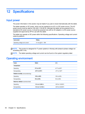 Page 6012 Specifications
Input power 
The power information in this section may be helpful if you plan to travel internationally with the tablet.
The tablet operates on DC power, which can be supplied by an AC or a DC power source. The AC
power source must be rated at 100–240 V, 50–60 Hz. Although the tablet can be powered from a
standalone DC power source, it should be powered only with an AC adapter or a DC power source
supplied and approved by HP for use with this tablet.
The tablet can operate on DC power...