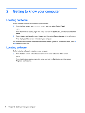 Page 142 Getting to know your computer
Locating hardware
To find out what hardware is installed on your computer:
1.From the Start screen, type control panel, and then select Control Panel.
‒ or –
From the Windows desktop, right-click or tap and hold the Start button, and then select Control
Panel.
2.Select System and Security, select System, and then select Device Manager in the left column.
A list displays all the devices installed on your computer.
For information about system hardware components and the...