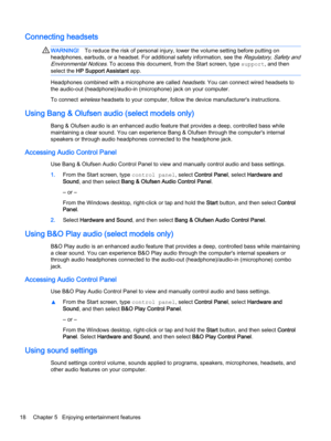 Page 28Connecting headsets 
WARNING!To reduce the risk of personal injury, lower the volume setting before putting on
headphones, earbuds, or a headset. For additional safety information, see the 
Regulatory, Safety and
Environmental Notices
. To access this document, from the Start screen, type support, and then
select the HP Support Assistant app.
Headphones combined with a microphone are called headsets. You can connect wired headsets to
the audio-out (headphone)/audio-in (microphone) jack on your computer....