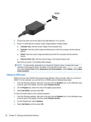 Page 302.Connect the other end of the cable to the high-definition TV or monitor.
3.Press f4 to alternate the computer screen image between 4 display states:
●Computer only: View the screen image on the computer only.
●Duplicate: View the screen image simultaneously on both the computer and the external
device.
●Extend: View the screen image extended across both the computer and the external
device.
●External screen only: View the screen image on the external device only.
Each time you press f4, the display...