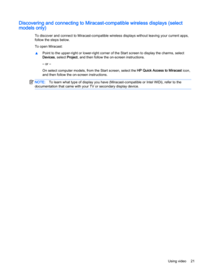 Page 31Discovering and connecting to Miracast-compatible wireless displays (select
models only)
To discover and connect to Miracast-compatible wireless displays without leaving your current apps,
follow the steps below.
To open Miracast:
▲Point to the upper-right or lower-right corner of the Start screen to display the charms, select
Devices, select Project, and then follow the on-screen instructions.
– or –
On select computer models, from the Start screen, select the HP Quick Access to Miracast icon,
and then...