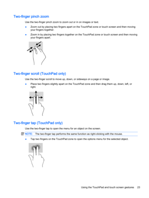 Page 33Two-finger pinch zoom
Use the two-finger pinch zoom to zoom out or in on images or text.
●Zoom out by placing two fingers apart on the TouchPad zone or touch screen and then moving
your fingers together.
●Zoom in by placing two fingers together on the TouchPad zone or touch screen and then moving
your fingers apart.
Two-finger scroll (TouchPad only)
Use the two-finger scroll to move up, down, or sideways on a page or image.
●Place two fingers slightly apart on the TouchPad zone and then drag them up,...