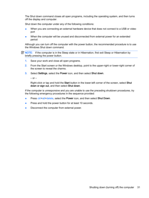 Page 41The Shut down command closes all open programs, including the operating system, and then turns
off the display and computer.
Shut down the computer under any of the following conditions:
●When you are connecting an external hardware device that does not connect to a USB or video
port
●When the computer will be unused and disconnected from external power for an extended
period
Although you can turn off the computer with the power button, the recommended procedure is to use
the Windows Shut down command....