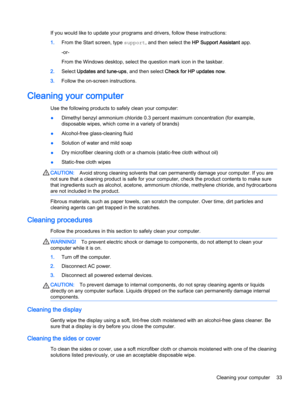 Page 43If you would like to update your programs and drivers, follow these instructions:
1.From the Start screen, type support, and then select the HP Support Assistant app.
-or-
From the Windows desktop, select the question mark icon in the taskbar.
2.Select Updates and tune-ups, and then select Check for HP updates now.
3.Follow the on-screen instructions.
Cleaning your computer
Use the following products to safely clean your computer:
●Dimethyl benzyl ammonium chloride 0.3 percent maximum concentration (for...