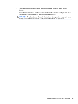 Page 45◦Check the computer-related customs regulations for each country or region on your
itinerary.
◦Check the power cord and adapter requirements for each location in which you plan to use
the computer. Voltage, frequency, and plug configurations vary.
WARNING!To reduce the risk of electric shock, fire, or damage to the equipment, do not
attempt to power the computer with a voltage converter kit sold for appliances.
Traveling with or shipping your computer 35 