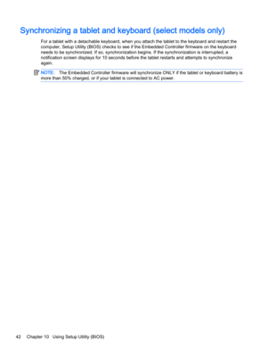 Page 52Synchronizing a tablet and keyboard (select models only)
For a tablet with a detachable keyboard, when you attach the tablet to the keyboard and restart the
computer, Setup Utility (BIOS) checks to see if the Embedded Controller firmware on the keyboard
needs to be synchronized. If so, synchronization begins. If the synchronization is interrupted, a
notification screen displays for 10 seconds before the tablet restarts and attempts to synchronize
again.
NOTE:The Embedded Controller firmware will...