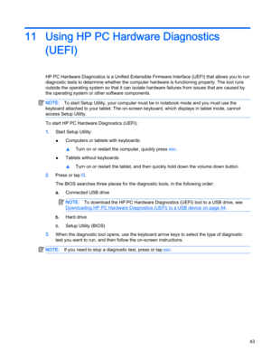 Page 5311 Using HP PC Hardware Diagnostics
(UEFI)
HP PC Hardware Diagnostics is a Unified Extensible Firmware Interface (UEFI) that allows you to run
diagnostic tests to determine whether the computer hardware is functioning properly. The tool runs
outside the operating system so that it can isolate hardware failures from issues that are caused by
the operating system or other software components.
NOTE:To start Setup Utility, your computer must be in notebook mode and you must use the
keyboard attached to your...