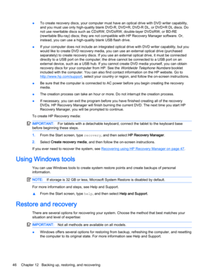 Page 56●To create recovery discs, your computer must have an optical drive with DVD writer capability,
and you must use only high-quality blank DVD-R, DVD+R, DVD-R DL, or DVD+R DL discs. Do
not use rewritable discs such as CD±RW, DVD±RW, double-layer DVD±RW, or BD-RE
(rewritable Blu-ray) discs; they are not compatible with HP Recovery Manager software. Or,
instead, you can use a high-quality blank USB flash drive. 
●If your computer does not include an integrated optical drive with DVD writer capability, but...
