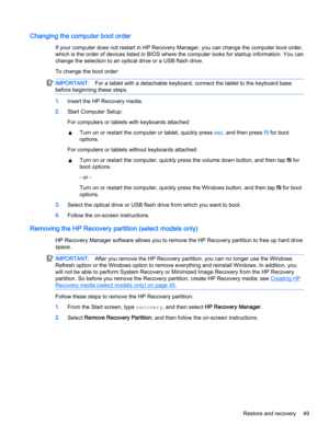 Page 59Changing the computer boot order
If your computer does not restart in HP Recovery Manager, you can change the computer boot order,
which is the order of devices listed in BIOS where the computer looks for startup information. You can
change the selection to an optical drive or a USB flash drive.
To change the boot order:
IMPORTANT:For a tablet with a detachable keyboard, connect the tablet to the keyboard base
before beginning these steps.
1.Insert the HP Recovery media.
2.Start Computer Setup:
For...