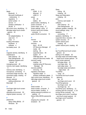 Page 64L
labels
Bluetooth 9
Microsoft Certificate of
Authenticity 9
regulatory 9
serial number 9
service 9
wireless certification 9
WLAN 9
left control zone, identifying 12
left-edge swipe touch screen
gesture 24
lights
AC adapter/battery 5
caps lock 11
mute 11
locating information
hardware 4
software 4
low battery level 29
M
magnetic latches, identifying 8
maintenance
Disk Cleanup 32
Disk Defragmenter 32
updating programs and
drivers 32
managing power 26
memory card reader, identifying
5
memory card,...