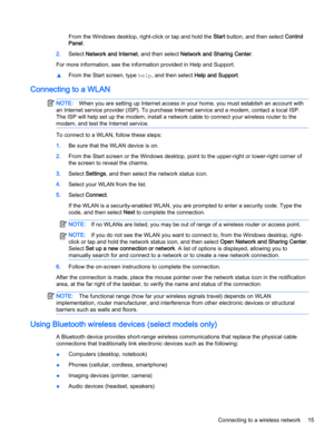 Page 25From the Windows desktop, right-click or tap and hold the Start button, and then select Control
Panel.
2.Select Network and Internet, and then select Network and Sharing Center.
For more information, see the information provided in Help and Support.
▲From the Start screen, type help, and then select Help and Support.
Connecting to a WLAN
NOTE:When you are setting up Internet access in your home, you must establish an account with
an Internet service provider (ISP). To purchase Internet service and a...