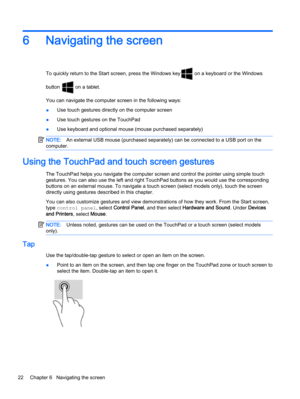 Page 326 Navigating the screen
To quickly return to the Start screen, press the Windows key on a keyboard or the Windows
button 
 on a tablet.
You can navigate the computer screen in the following ways:
●Use touch gestures directly on the computer screen
●Use touch gestures on the TouchPad
●Use keyboard and optional mouse (mouse purchased separately)
NOTE:An external USB mouse (purchased separately) can be connected to a USB port on the
computer.
Using the TouchPad and touch screen gestures
The TouchPad helps...