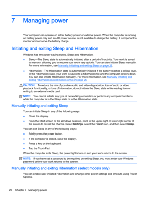 Page 367 Managing power
Your computer can operate on either battery power or external power. When the computer is running
on battery power only and an AC power source is not available to charge the battery, it is important to
monitor and conserve the battery charge.
Initiating and exiting Sleep and Hibernation 
Windows has two power-saving states, Sleep and Hibernation.
●Sleep—The Sleep state is automatically initiated after a period of inactivity. Your work is saved
to memory, allowing you to resume your work...