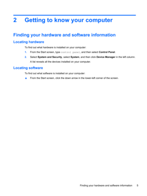 Page 132 Getting to know your computer
Finding your hardware and software information
Locating hardware
To find out what hardware is installed on your computer:
1.From the Start screen, type control panel, and then select Control Panel.
2.Select System and Security, select System, and then click Device Manager in the left column.
A list reveals all the devices installed on your computer.
Locating software
To find out what software is installed on your computer:
▲From the Start screen, click the down arrow in...