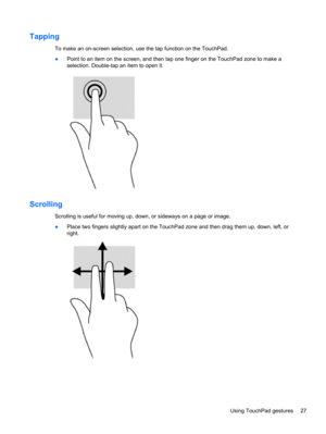 Page 35Tapping
To make an on-screen selection, use the tap function on the TouchPad.
●Point to an item on the screen, and then tap one finger on the TouchPad zone to make a
selection. Double-tap an item to open it.
Scrolling
Scrolling is useful for moving up, down, or sideways on a page or image.
●Place two fingers slightly apart on the TouchPad zone and then drag them up, down, left, or
right.
Using TouchPad gestures 27 