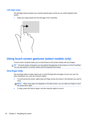 Page 38Left-edge swipe
The left-edge swipe accesses your recently opened apps so that you can switch between them
quickly.
●Swipe your finger gently from the left edge of the TouchPad.
Using touch screen gestures (select models only)
A touch screen computer allows you to control items on the screen directly with your fingers.
TIP:On touch screen computers, you can perform the gestures on the screen or on the TouchPad.
You can also perform on-screen actions with the keyboard and mouse.
One-finger slide
The...