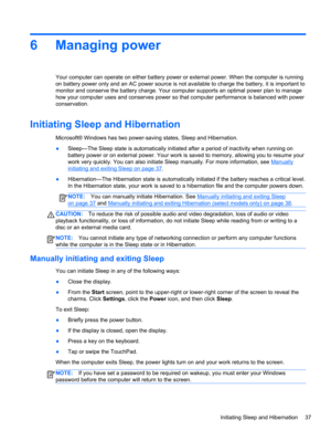 Page 456 Managing power
Your computer can operate on either battery power or external power. When the computer is running
on battery power only and an AC power source is not available to charge the battery, it is important to
monitor and conserve the battery charge. Your computer supports an optimal power plan to manage
how your computer uses and conserves power so that computer performance is balanced with power
conservation.
Initiating Sleep and Hibernation
Microsoft® Windows has two power-saving states,...