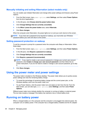 Page 46Manually initiating and exiting Hibernation (select models only)
You can enable user-initiated Hibernation and change other power settings and timeouts using Power
Options.
1.From the Start screen, type power options, select Settings, and then select Power Options
from the list of applications.
2.In the left pane, click Choose what the power button does.
3.Click Change Settings that are currently unavailable.
4.In the When I press the power button area, select Hibernate.
5.Click Save changes.
When the...
