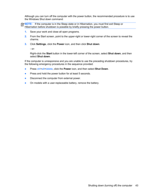 Page 51Although you can turn off the computer with the power button, the recommended procedure is to use
the Windows Shut down command:
NOTE:If the computer is in the Sleep state or in Hibernation, you must first exit Sleep or
Hibernation before shutdown is possible by briefly pressing the power button.
1.Save your work and close all open programs.
2.From the Start screen, point to the upper-right or lower-right corner of the screen to reveal the
charms.
3.Click Settings, click the Power icon, and then click...