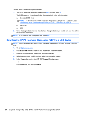 Page 62To start HP PC Hardware Diagnostics UEFI:
1.Turn on or restart the computer, quickly press esc, and then press f2.
The BIOS searches three places for the diagnostics tools in the following order:
a.Connected USB drive
NOTE:To download the HP PC Hardware Diagnostics (UEFI) tool to a USB drive, see
Downloading HP PC Hardware Diagnostics (UEFI) to a USB device on page 54.
b.Hard drive
c.BIOS
2.When the diagnostic tool opens, click the type of diagnostic test you want to run, and then follow
the on-screen...
