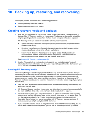 Page 6310 Backing up, restoring, and recovering
This chapter provides information about the following processes:
●Creating recovery media and backups
●Restoring and recovering your system
Creating recovery media and backups
1.After you successfully set up the computer, create HP Recovery media. This step creates a
backup of the HP Recovery partition on the computer. The backup can be used to reinstall the
original operating system in cases where the hard drive is corrupted or has been replaced.
HP Recovery...