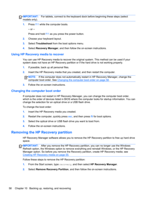Page 66IMPORTANT:For tablets, connect to the keyboard dock before beginning these steps (select
models only).
1.Press f11 while the computer boots.
– or –
Press and hold f11 as you press the power button.
2.Choose your keyboard layout.
3.Select Troubleshoot from the boot options menu.
4.Select Recovery Manager, and then follow the on-screen instructions.
Using HP Recovery media to recover
You can use HP Recovery media to recover the original system. This method can be used if your
system does not have an HP...