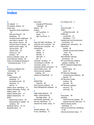 Page 70Index
A
AC adapter 6
AC adapter, testing 42
action keys
decrease screen brightness
35
Help and Support 35
identifying 12
increase screen brightness 35
next track or section 36
play, pause, resume 36
previous track or section 35
switch screen image 35
volume down 36
volume mute 36
volume up 36
wireless 36
antivirus software, using 50
audio features, testing 22
audio-out (headphone)/audio-in
(microphone) jack 6, 21
B
backing up software and
information 51
backups 55
battery
discharging 40
disposing 41
low...