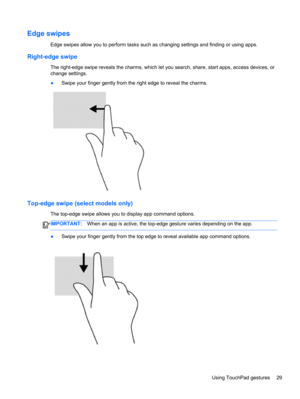 Page 37Edge swipes
Edge swipes allow you to perform tasks such as changing settings and finding or using apps.
Right-edge swipe
The right-edge swipe reveals the charms, which let you search, share, start apps, access devices, or
change settings.
●Swipe your finger gently from the right edge to reveal the charms.
Top-edge swipe (select models only)
The top-edge swipe allows you to display app command options.
IMPORTANT:When an app is active, the top-edge gesture varies depending on the app.
●Swipe your finger...