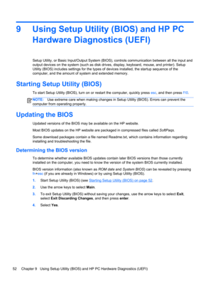 Page 609 Using Setup Utility (BIOS) and HP PC
Hardware Diagnostics (UEFI)
Setup Utility, or Basic Input/Output System (BIOS), controls communication between all the input and
output devices on the system (such as disk drives, display, keyboard, mouse, and printer). Setup
Utility (BIOS) includes settings for the types of devices installed, the startup sequence of the
computer, and the amount of system and extended memory.
Starting Setup Utility (BIOS)
To start Setup Utility (BIOS), turn on or restart the...