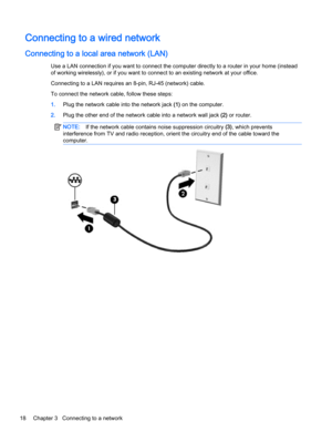 Page 26Connecting to a wired network
Connecting to a local area network (LAN)
Use a LAN connection if you want to connect the computer directly to a router in your home (instead
of working wirelessly), or if you want to connect to an existing network at your office.
Connecting to a LAN requires an 8-pin, RJ-45 (network) cable.
To connect the network cable, follow these steps:
1.Plug the network cable into the network jack (1) on the computer.
2.Plug the other end of the network cable into a network wall jack...