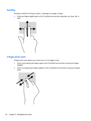 Page 34Scrolling
Scrolling is useful for moving up, down, or sideways on a page or image.
●Place two fingers slightly apart on the TouchPad zone and then drag them up, down, left, or
right.
2-finger pinch zoom
2-finger pinch zoom allows you to zoom out or in on images or text.
●Zoom out by placing two fingers apart on the TouchPad zone and then moving your fingers
together.
●Zoom in by placing two fingers together on the TouchPad zone and then moving your fingers
apart.
26 Chapter 5   Navigating the screen 