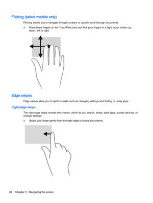 Page 36Flicking (select models only)
Flicking allows you to navigate through screens or quickly scroll through documents.
●Place three fingers on the TouchPad zone and flick your fingers in a light, quick motion up,
down, left or right.
Edge swipes
Edge swipes allow you to perform tasks such as changing settings and finding or using apps.
Right-edge swipe
The right-edge swipe reveals the charms, which let you search, share, start apps, access devices, or
change settings.
●Swipe your finger gently from the right...