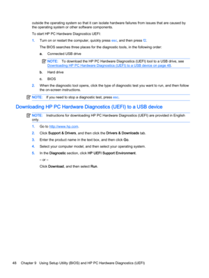 Page 56outside the operating system so that it can isolate hardware failures from issues that are caused by
the operating system or other software components.
To start HP PC Hardware Diagnostics UEFI:
1.Turn on or restart the computer, quickly press esc, and then press f2.
The BIOS searches three places for the diagnostic tools, in the following order:
a.Connected USB drive
NOTE:To download the HP PC Hardware Diagnostics (UEFI) tool to a USB drive, see
Downloading HP PC Hardware Diagnostics (UEFI) to a USB...
