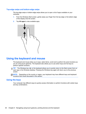 Page 46Top-edge swipe and bottom-edge swipe
The top-edge swipe or bottom-edge swipe allows you to open a list of apps available on your
computer.
1.From the Windows Start screen, gently swipe your finger from the top edge or the bottom edge
of the display onto the screen.
2.Tap All apps to view available apps.
Using the keyboard and mouse
The keyboard and mouse allow you to type, select items, scroll and to perform the same functions as
you do using touch gestures. The keyboard also allows you to use action...