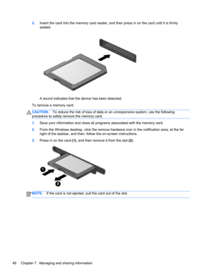 Page 582.Insert the card into the memory card reader, and then press in on the card until it is firmly
seated.
A sound indicates that the device has been detected.
To remove a memory card:
CAUTION:To reduce the risk of loss of data or an unresponsive system, use the following
procedure to safely remove the memory card.
1.Save your information and close all programs associated with the memory card.
2.From the Windows desktop, click the remove hardware icon in the notification area, at the far
right of the...