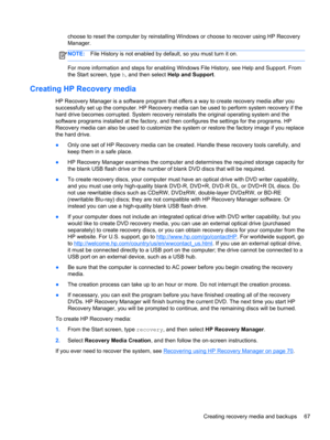 Page 77choose to reset the computer by reinstalling Windows or choose to recover using HP Recovery
Manager. 
NOTE:File History is not enabled by default, so you must turn it on.
For more information and steps for enabling Windows File History, see Help and Support. From
the Start screen, type h, and then select Help and Support.
Creating HP Recovery media
HP Recovery Manager is a software program that offers a way to create recovery media after you
successfully set up the computer. HP Recovery media can be used...