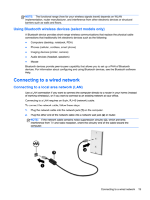 Page 29NOTE:The functional range (how far your wireless signals travel) depends on WLAN
implementation, router manufacturer, and interference from other electronic devices or structural
barriers such as walls and floors.
Using Bluetooth wireless devices (select models only)
A Bluetooth device provides short-range wireless communications that replace the physical cable
connections that traditionally link electronic devices such as the following:
●Computers (desktop, notebook, PDA)
●Phones (cellular, cordless,...