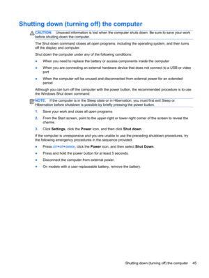 Page 55Shutting down (turning off) the computer
CAUTION:Unsaved information is lost when the computer shuts down. Be sure to save your work
before shutting down the computer.
The Shut down command closes all open programs, including the operating system, and then turns
off the display and computer.
Shut down the computer under any of the following conditions:
●When you need to replace the battery or access components inside the computer
●When you are connecting an external hardware device that does not connect...