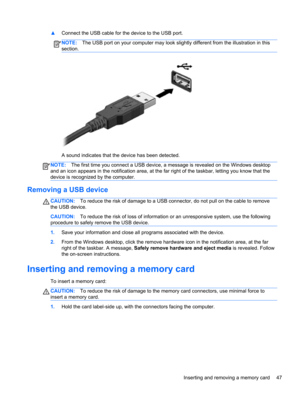 Page 57▲Connect the USB cable for the device to the USB port.
NOTE:The USB port on your computer may look slightly different from the illustration in this
section.
A sound indicates that the device has been detected.
NOTE:The first time you connect a USB device, a message is revealed on the Windows desktop
and an icon appears in the notification area, at the far right of the taskbar, letting you know that the
device is recognized by the computer.
Removing a USB device
CAUTION:To reduce the risk of damage to a...