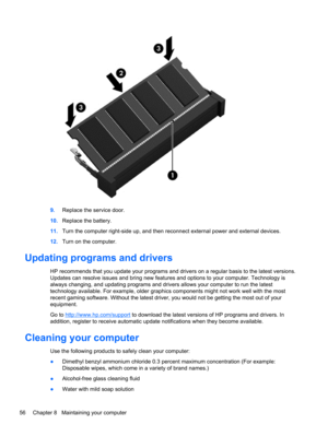 Page 669.Replace the service door.
10.Replace the battery.
11.Turn the computer right-side up, and then reconnect external power and external devices.
12.Turn on the computer.
Updating programs and drivers
HP recommends that you update your programs and drivers on a regular basis to the latest versions.
Updates can resolve issues and bring new features and options to your computer. Technology is
always changing, and updating programs and drivers allows your computer to run the latest
technology available. For...